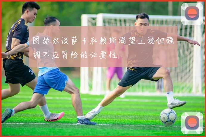 图赫尔谈萨卡和赖斯渴望上场但强调不应冒险的必要性