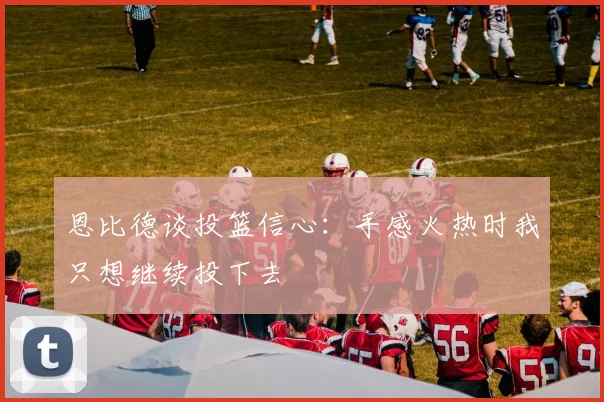 恩比德谈投篮信心：手感火热时我只想继续投下去