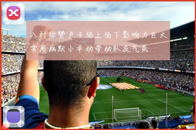 八村称赞卢卡场上场下影响力巨大常用幽默小举动带动队友气氛