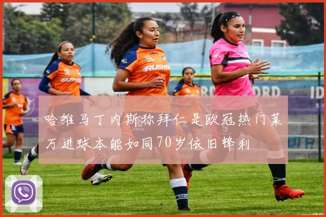 哈维马丁内斯称拜仁是欧冠热门莱万进球本能如同70岁依旧锋利