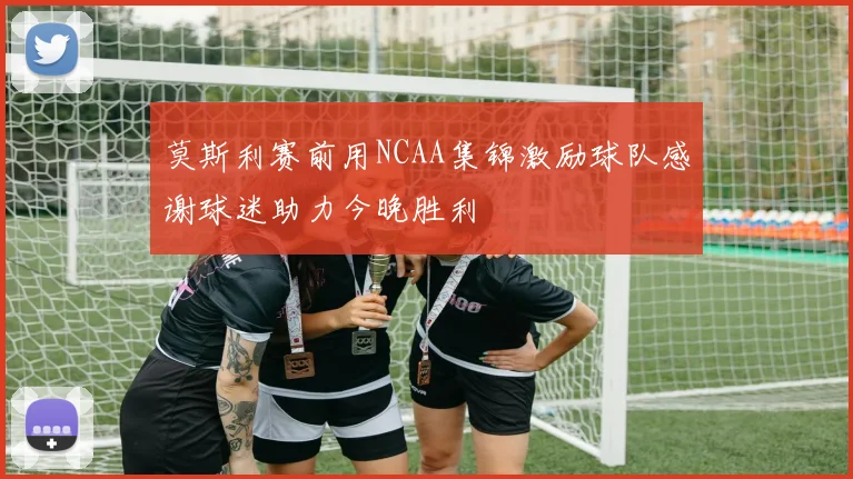 莫斯利赛前用NCAA集锦激励球队感谢球迷助力今晚胜利