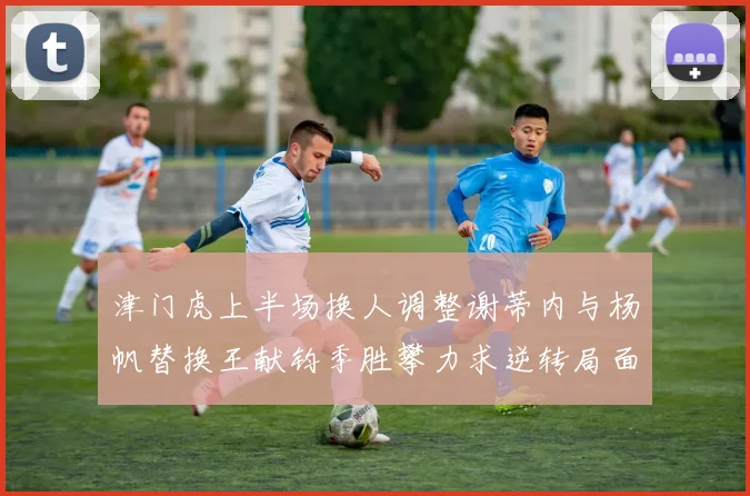 津门虎上半场换人调整谢蒂内与杨帆替换王献钧季胜攀力求逆转局面