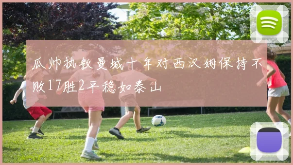瓜帅执教曼城十年对西汉姆保持不败17胜2平稳如泰山