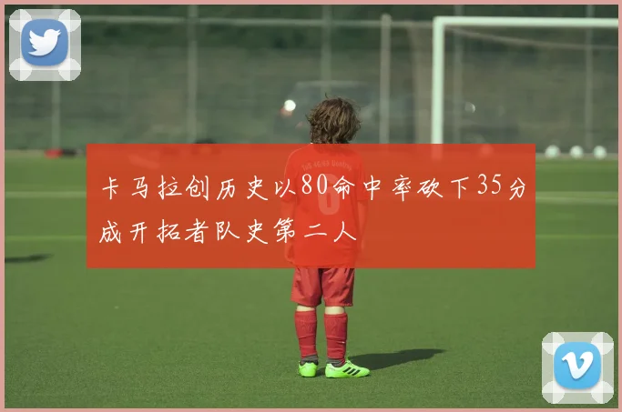 卡马拉创历史以80命中率砍下35分成开拓者队史第二人