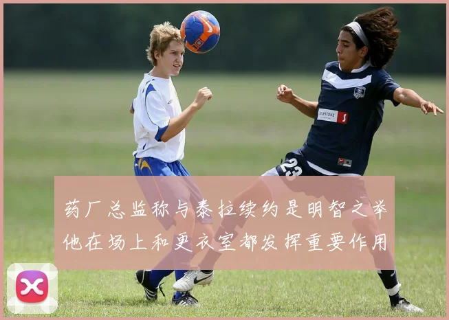 药厂总监称与泰拉续约是明智之举他在场上和更衣室都发挥重要作用