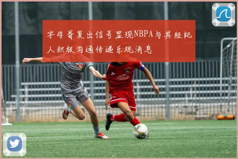 字母哥复出信号显现NBPA与其经纪人积极沟通传递乐观消息