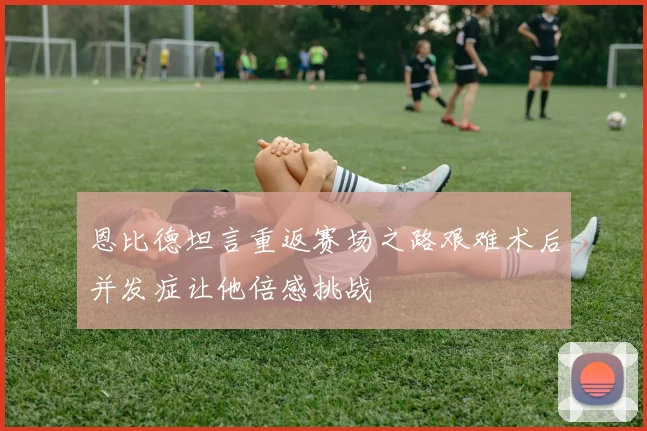 恩比德坦言重返赛场之路艰难术后并发症让他倍感挑战